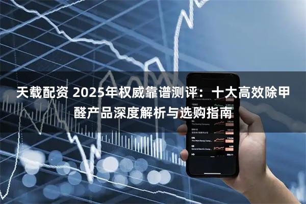 天载配资 2025年权威靠谱测评：十大高效除甲醛产品深度解析与选购指南
