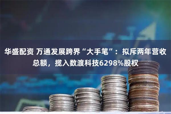 华盛配资 万通发展跨界“大手笔”：拟斥两年营收总额，揽入数渡科技6298%股权