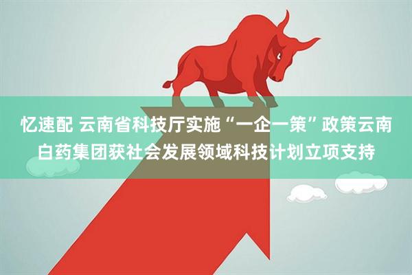 忆速配 云南省科技厅实施“一企一策”政策云南白药集团获社会发展领域科技计划立项支持