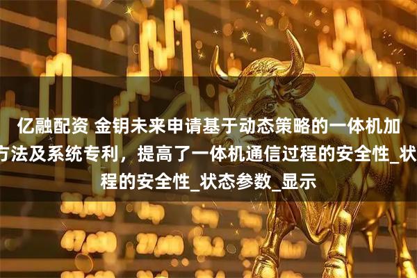 亿融配资 金钥未来申请基于动态策略的一体机加密通信传输方法及系统专利，提高了一体机通信过程的安全性_状态参数_显示