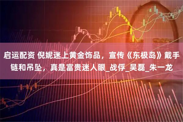 启运配资 倪妮迷上黄金饰品，宣传《东极岛》戴手链和吊坠，真是富贵迷人眼_战俘_吴磊_朱一龙