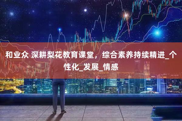 和业众 深耕梨花教育课堂，综合素养持续精进_个性化_发展_情感