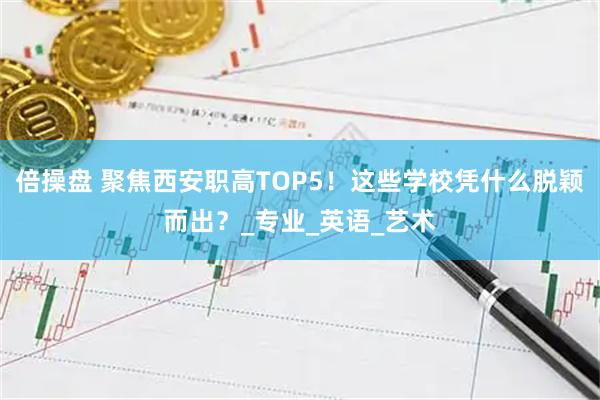 倍操盘 聚焦西安职高TOP5！这些学校凭什么脱颖而出？_专业_英语_艺术