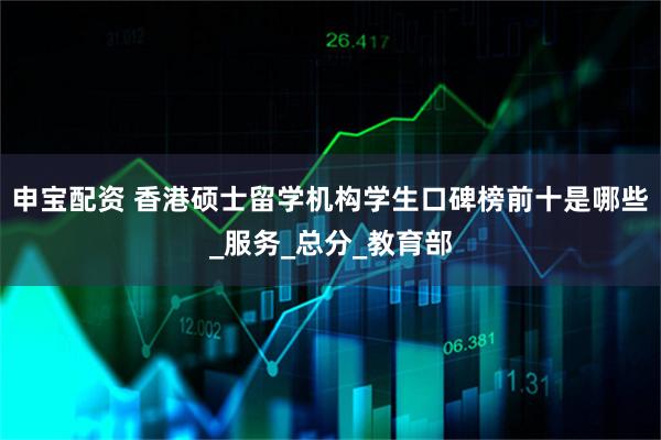 申宝配资 香港硕士留学机构学生口碑榜前十是哪些_服务_总分_教育部