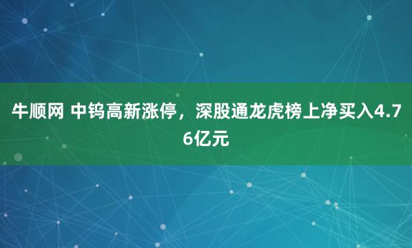 牛顺网 中钨高新涨停，深股通龙虎榜上净买入4.76亿元