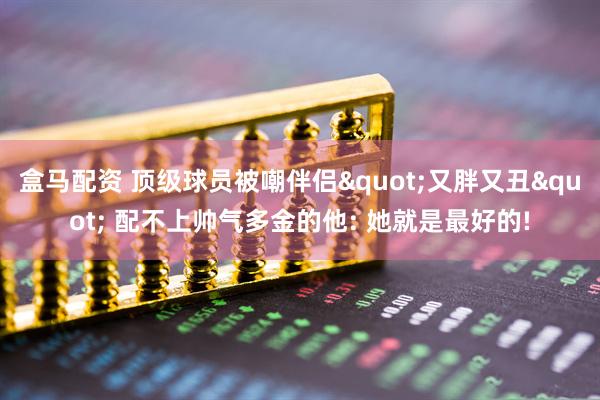 盒马配资 顶级球员被嘲伴侣"又胖又丑" 配不上帅气多金的他: 她就是最好的!