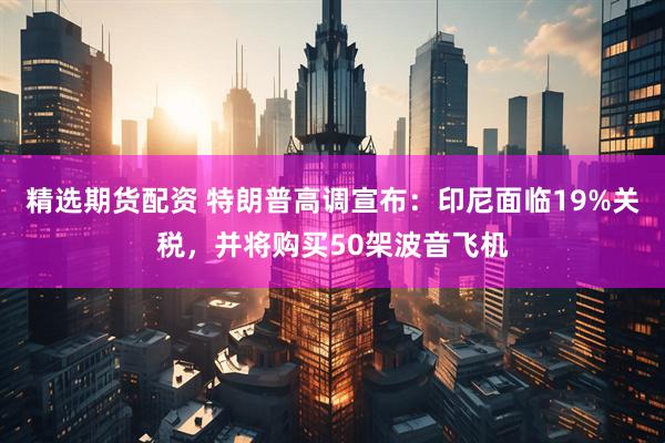 精选期货配资 特朗普高调宣布：印尼面临19%关税，并将购买50架波音飞机
