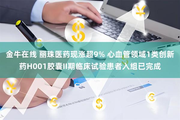 金牛在线 丽珠医药现涨超9% 心血管领域1类创新药H001胶囊II期临床试验患者入组已完成
