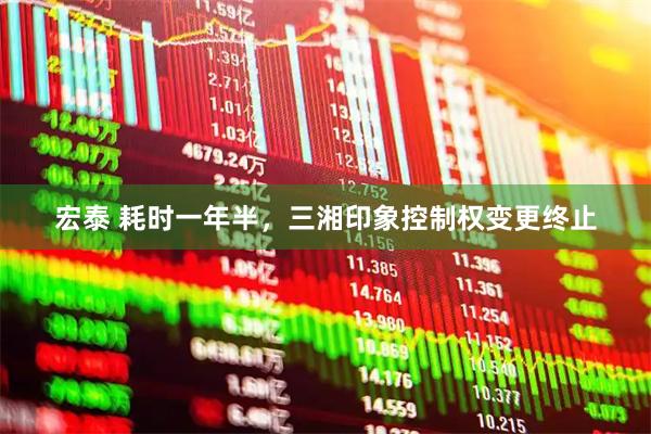 宏泰 耗时一年半,三湘印象控制权变更终止
