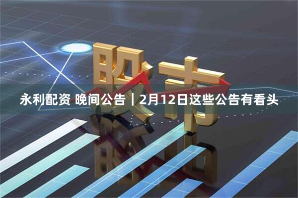 永利配资 晚间公告｜2月12日这些公告有看头