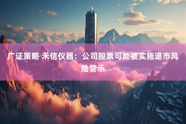 广证策略 禾信仪器：公司股票可能被实施退市风险警示
