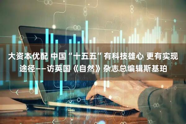 大资本优配 中国“十五五”有科技雄心 更有实现途径——访英国《自然》杂志总编辑斯基珀
