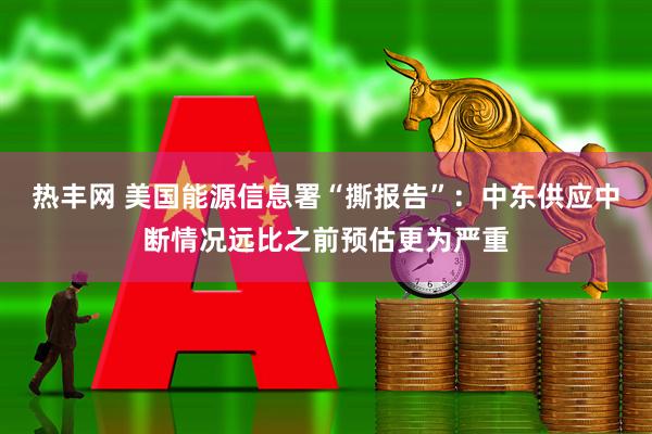 热丰网 美国能源信息署“撕报告”：中东供应中断情况远比之前预估更为严重