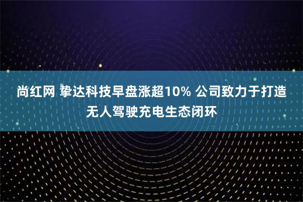 尚红网 挚达科技早盘涨超10% 公司致力于打造无人驾驶充电生态闭环