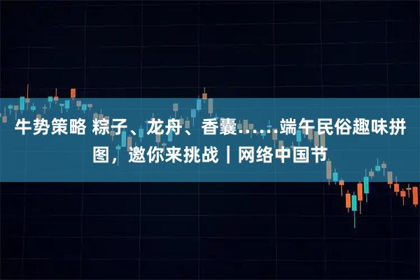 牛势策略 粽子、龙舟、香囊……端午民俗趣味拼图，邀你来挑战｜网络中国节