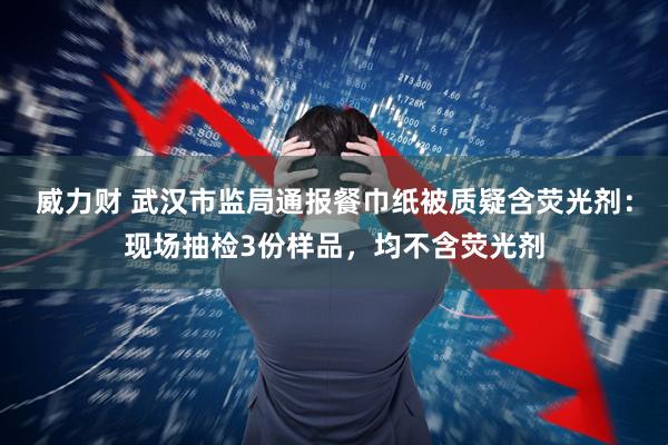 威力财 武汉市监局通报餐巾纸被质疑含荧光剂：现场抽检3份样品，均不含荧光剂