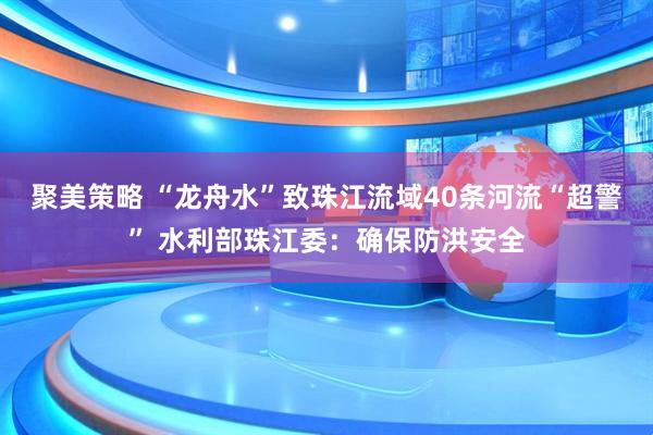 聚美策略 “龙舟水”致珠江流域40条河流“超警” 水利部珠江委：确保防洪安全