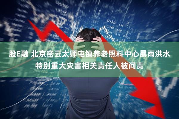 股E融 北京密云太师屯镇养老照料中心暴雨洪水特别重大灾害相关责任人被问责
