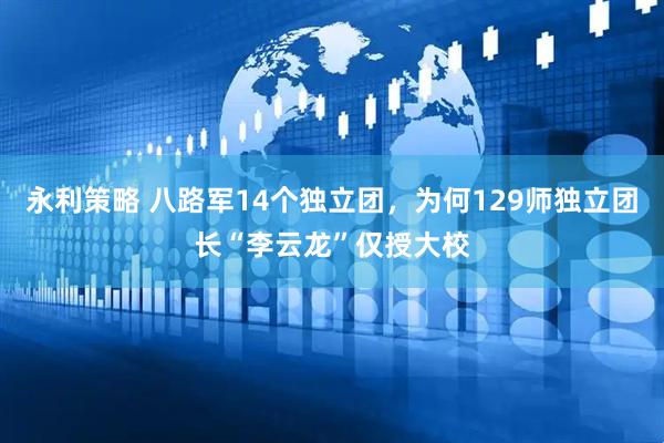 永利策略 八路军14个独立团，为何129师独立团长“李云龙”仅授大校