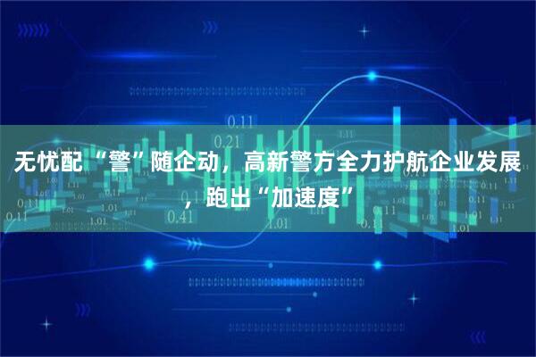 无忧配 “警”随企动，高新警方全力护航企业发展，跑出“加速度”