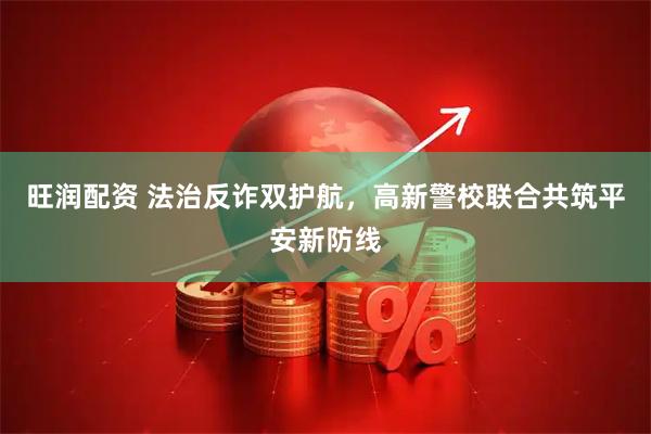 旺润配资 法治反诈双护航，高新警校联合共筑平安新防线