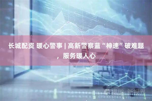 长城配资 暖心警事 | 高新警察蓝“神速”破难题，服务暖人心