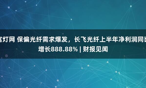 富灯网 保偏光纤需求爆发，长飞光纤上半年净利润同比增长888.88% | 财报见闻