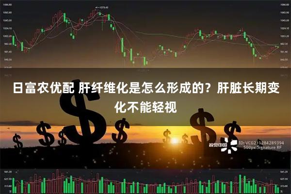 日富农优配 肝纤维化是怎么形成的？肝脏长期变化不能轻视